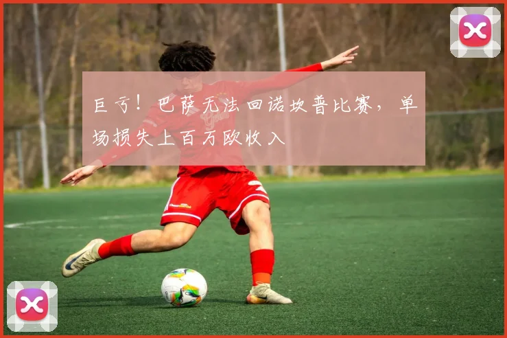 巨亏！巴萨无法回诺坎普比赛，单场损失上百万欧收入