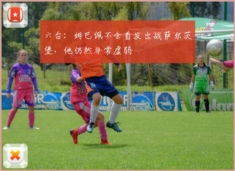 六台：姆巴佩不会首发出战萨尔茨堡，他仍然非常虚弱