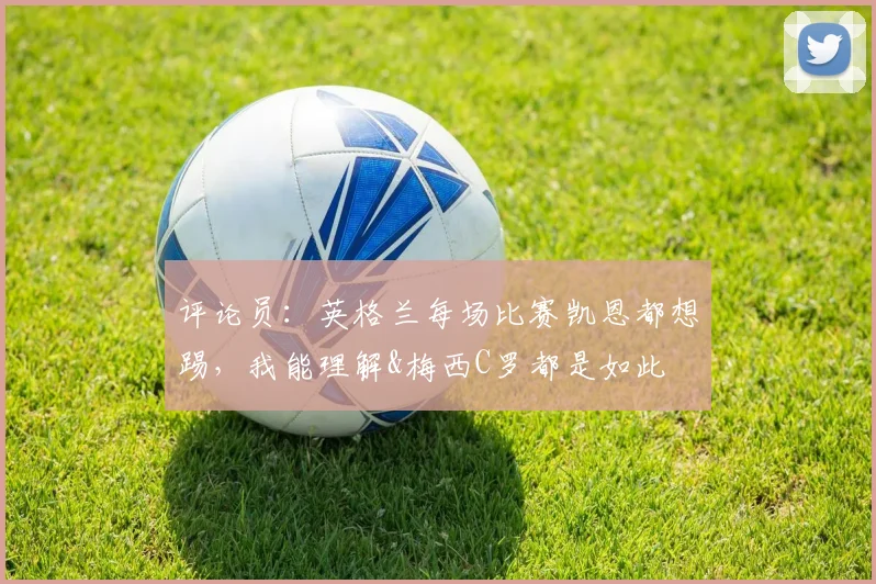 评论员：英格兰每场比赛凯恩都想踢，我能理解&梅西C罗都是如此